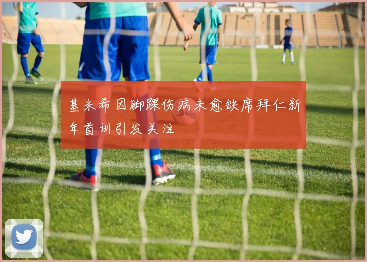 基米希因脚踝伤病未愈缺席拜仁新年首训引发关注