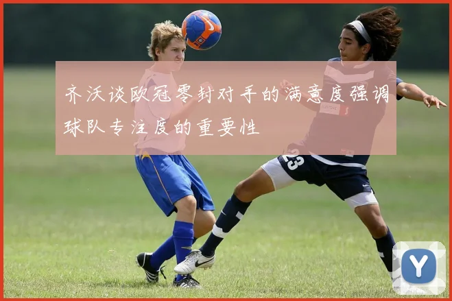 齐沃谈欧冠零封对手的满意度强调球队专注度的重要性