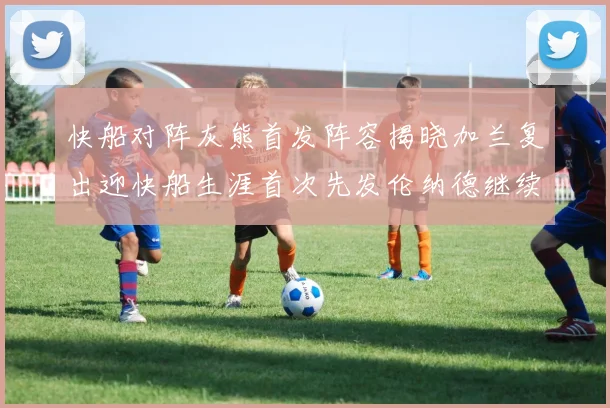 快船对阵灰熊首发阵容揭晓加兰复出迎快船生涯首次先发伦纳德继续出战