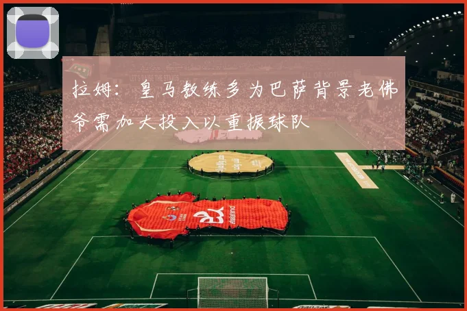 拉姆：皇马教练多为巴萨背景老佛爷需加大投入以重振球队