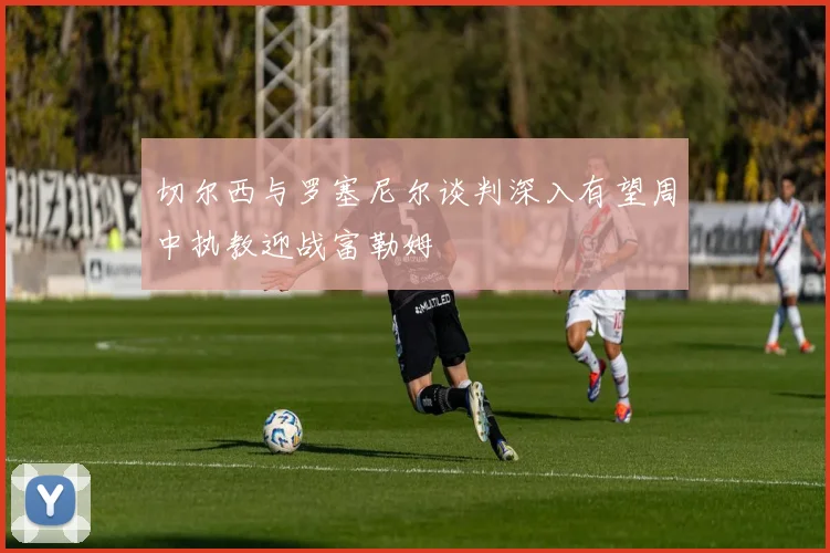 切尔西与罗塞尼尔谈判深入有望周中执教迎战富勒姆
