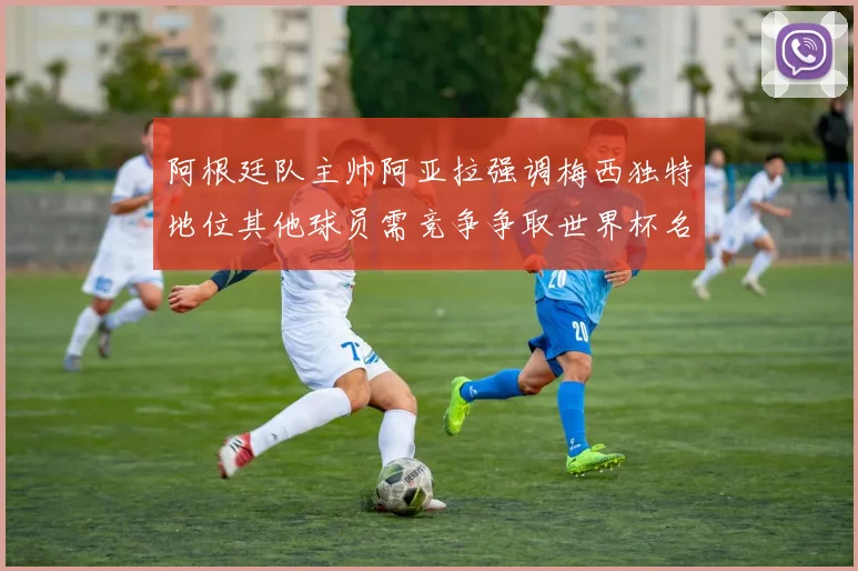 阿根廷队主帅阿亚拉强调梅西独特地位其他球员需竞争争取世界杯名额