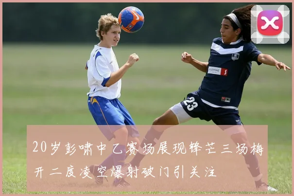 20岁彭啸中乙赛场展现锋芒三场梅开二度凌空爆射破门引关注