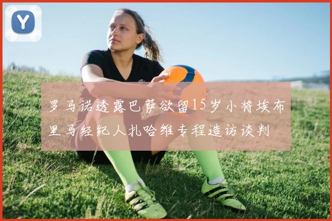 罗马诺透露巴萨欲留15岁小将埃布里马经纪人扎哈维专程造访谈判