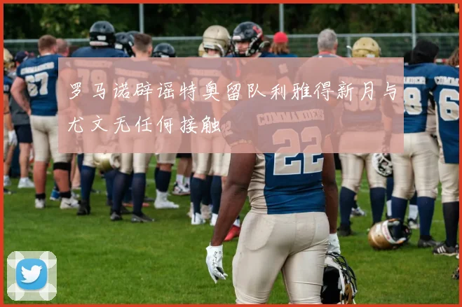 罗马诺辟谣特奥留队利雅得新月与尤文无任何接触