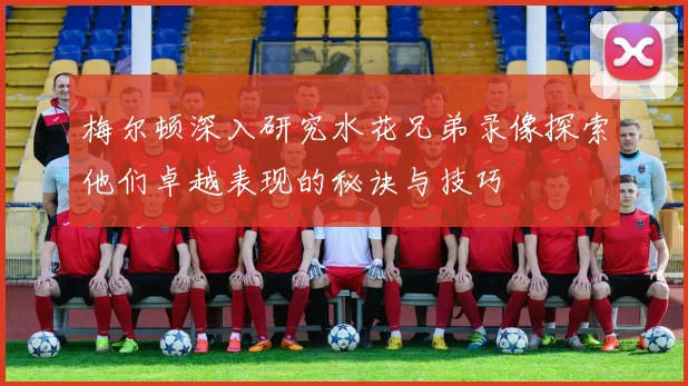 梅尔顿深入研究水花兄弟录像探索他们卓越表现的秘诀与技巧