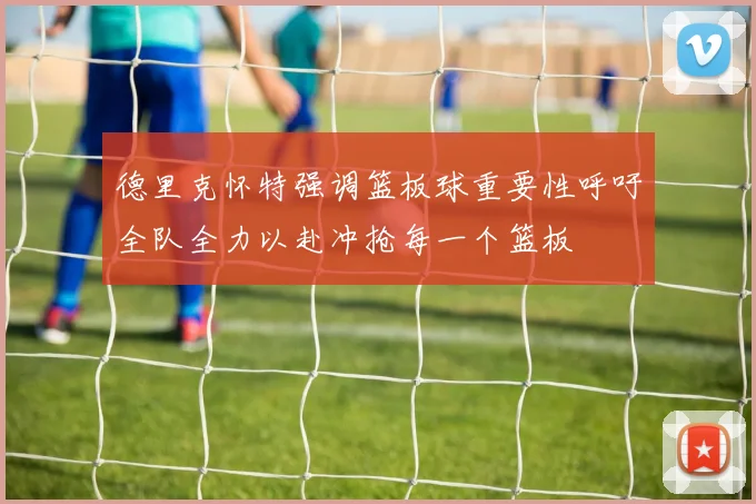 德里克怀特强调篮板球重要性呼吁全队全力以赴冲抢每一个篮板