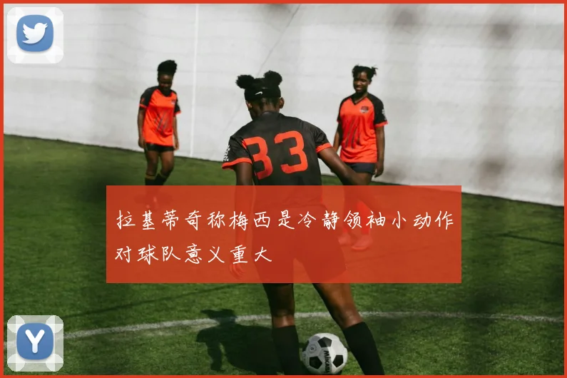 拉基蒂奇称梅西是冷静领袖小动作对球队意义重大