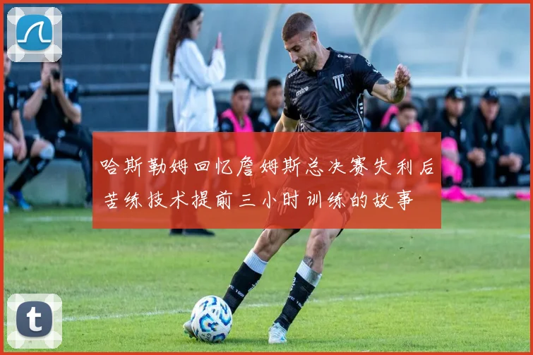 哈斯勒姆回忆詹姆斯总决赛失利后苦练技术提前三小时训练的故事