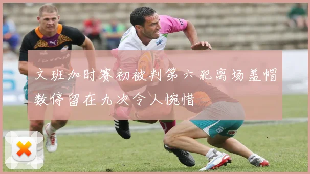 文班加时赛初被判第六犯离场盖帽数停留在九次令人惋惜