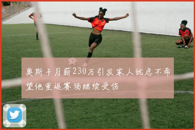 奥斯卡月薪230万引发家人忧虑不希望他重返赛场继续受伤