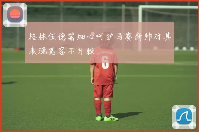 格林伍德需细心呵护马赛新帅对其表现宽容不计较