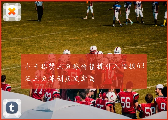 小卡称赞三分球价值提升八场投63记三分球创历史新高