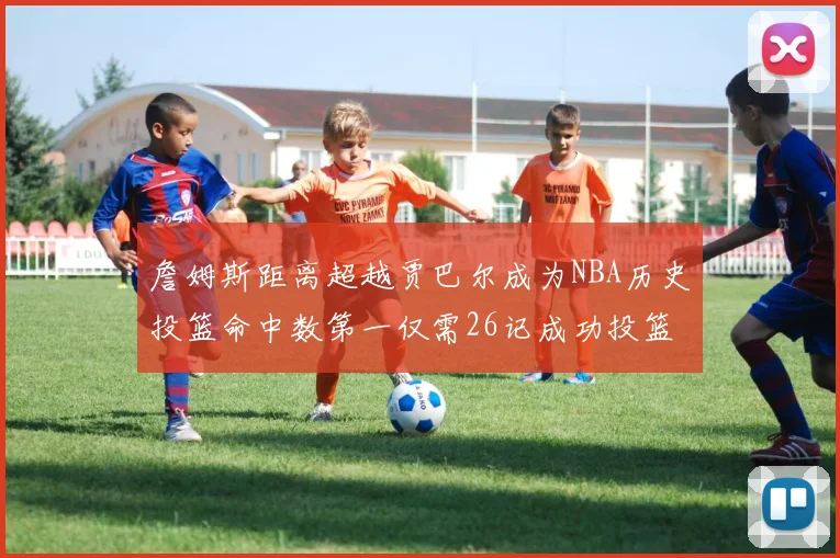 詹姆斯距离超越贾巴尔成为NBA历史投篮命中数第一仅需26记成功投篮