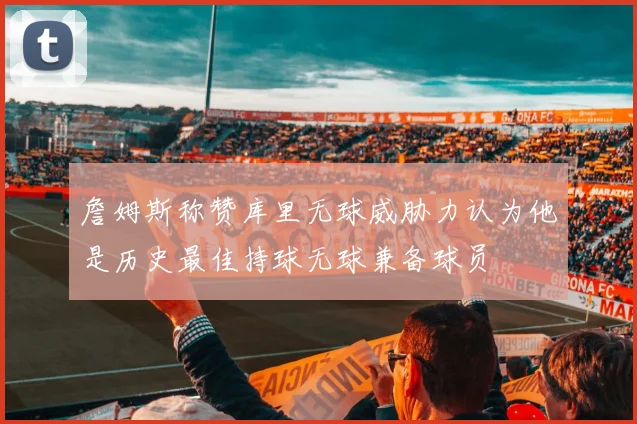 詹姆斯称赞库里无球威胁力认为他是历史最佳持球无球兼备球员