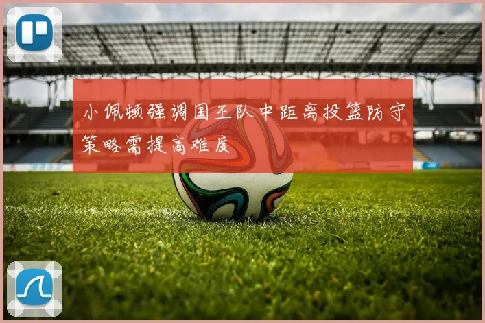 小佩顿强调国王队中距离投篮防守策略需提高难度