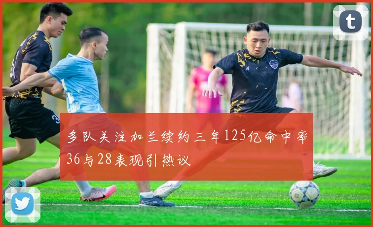 多队关注加兰续约三年125亿命中率36与28表现引热议