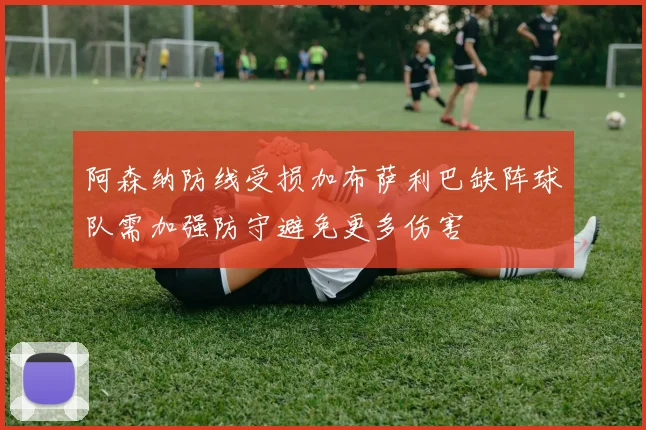 阿森纳防线受损加布萨利巴缺阵球队需加强防守避免更多伤害