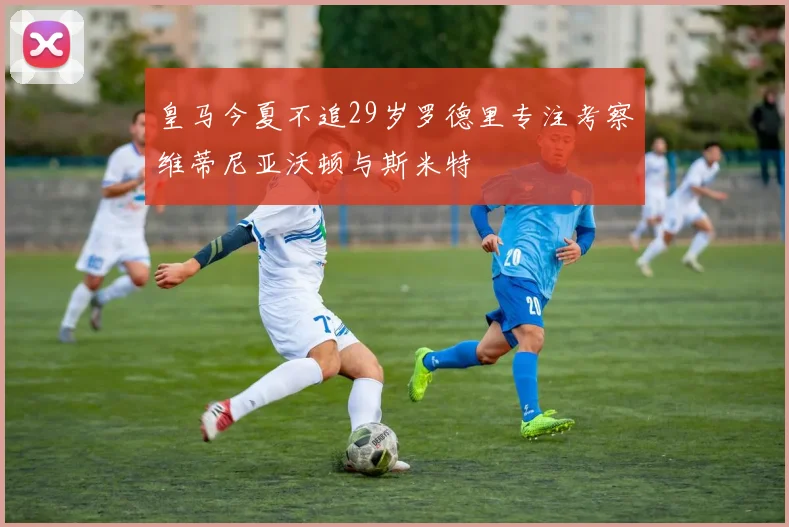 皇马今夏不追29岁罗德里专注考察维蒂尼亚沃顿与斯米特