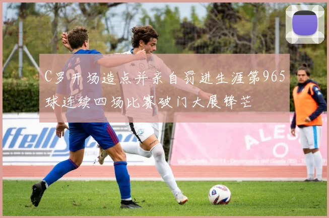 C罗开场造点并亲自罚进生涯第965球连续四场比赛破门大展锋芒