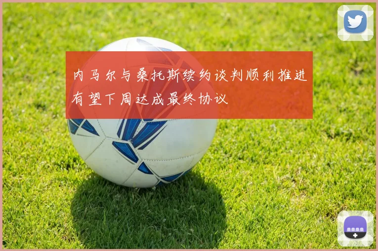 内马尔与桑托斯续约谈判顺利推进有望下周达成最终协议