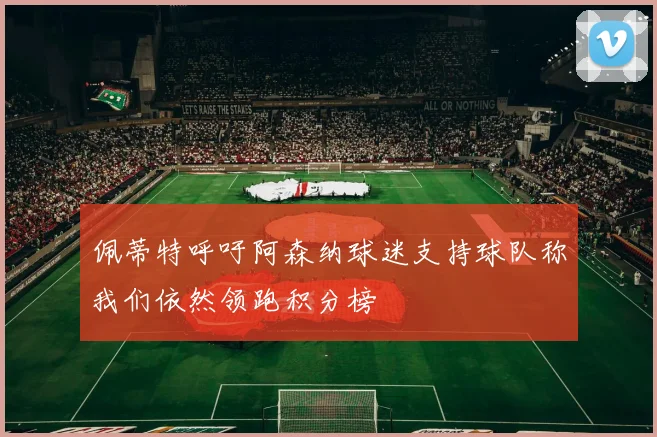 佩蒂特呼吁阿森纳球迷支持球队称我们依然领跑积分榜