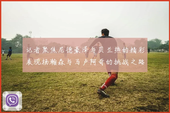 记者聚焦尼德豪泽与贝兰热的精彩表现杨瀚森与马卢阿奇的挑战之路依旧艰难