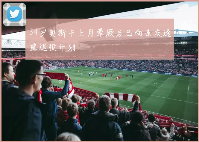 34岁奥斯卡上月晕厥后已向亲友透露退役计划