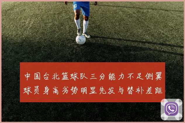 中国台北篮球队三分能力不足侧翼球员身高劣势明显先发与替补差距显著