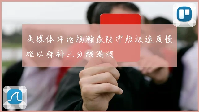 美媒体评论杨瀚森防守短板速度慢难以弥补三分线漏洞