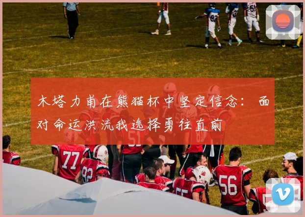 木塔力甫在熊猫杯中坚定信念：面对命运洪流我选择勇往直前