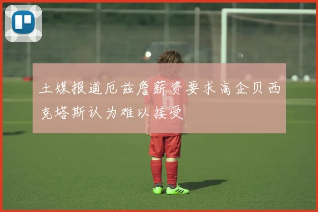 土媒报道厄兹詹薪资要求高企贝西克塔斯认为难以接受