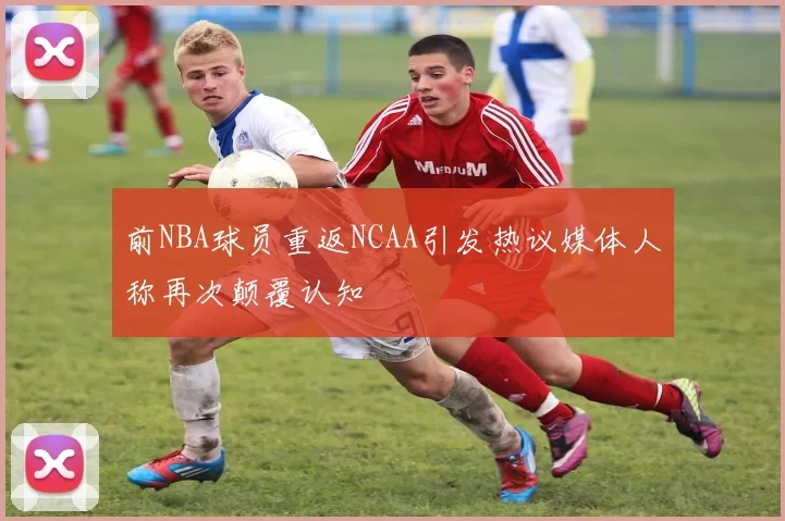 前NBA球员重返NCAA引发热议媒体人称再次颠覆认知