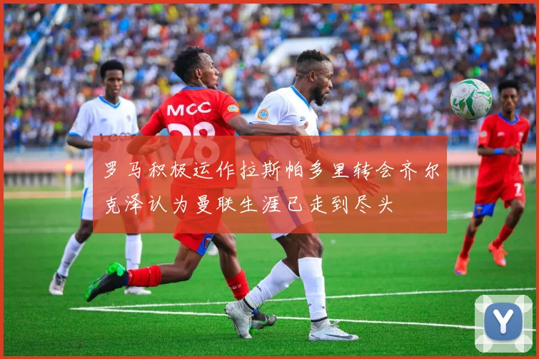 罗马积极运作拉斯帕多里转会齐尔克泽认为曼联生涯已走到尽头