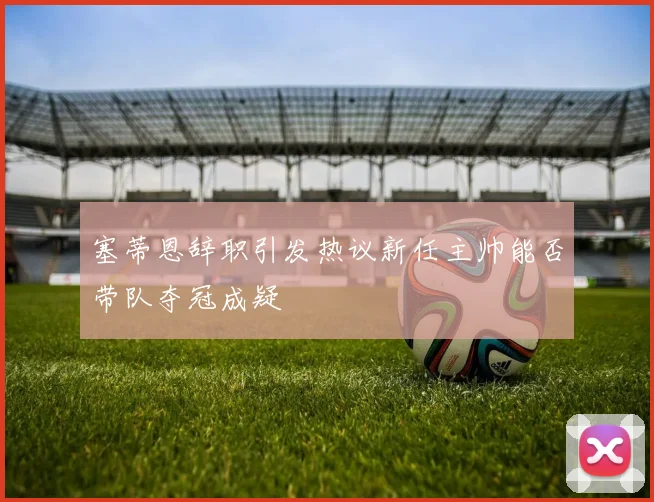 塞蒂恩辞职引发热议新任主帅能否带队夺冠成疑