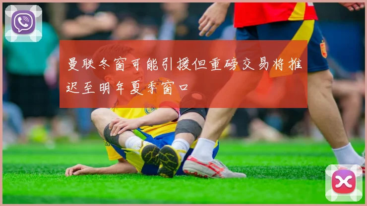曼联冬窗可能引援但重磅交易将推迟至明年夏季窗口