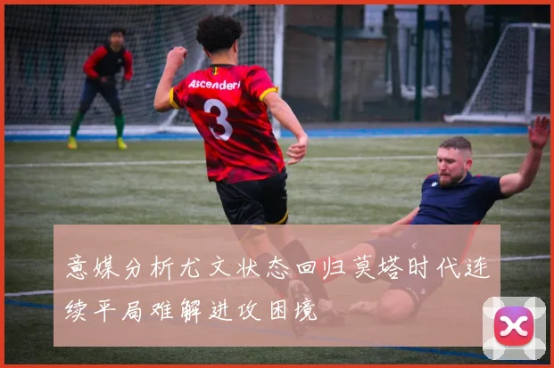 意媒分析尤文状态回归莫塔时代连续平局难解进攻困境
