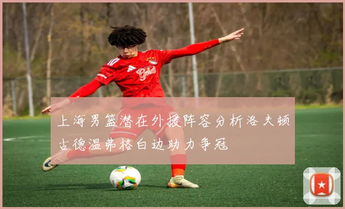 上海男篮潜在外援阵容分析洛夫顿古德温弗格白边助力争冠