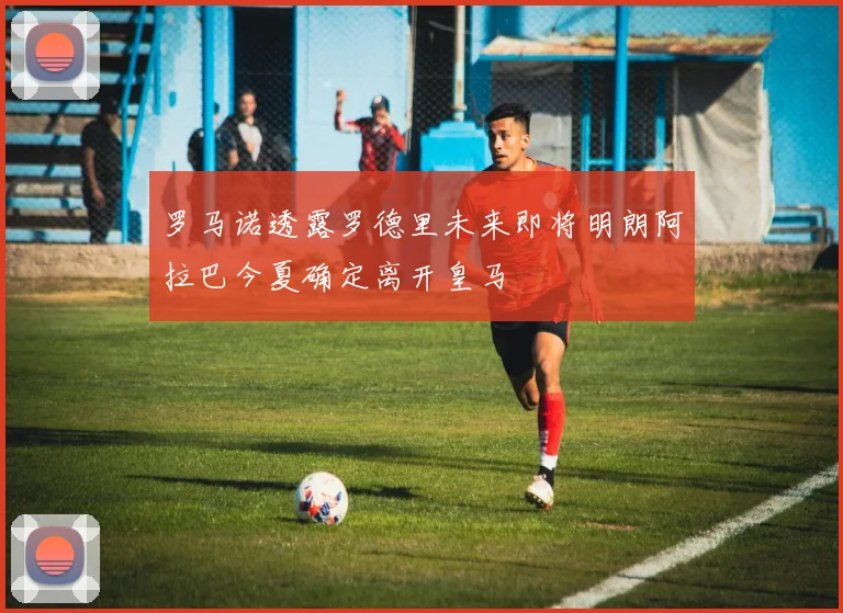 罗马诺透露罗德里未来即将明朗阿拉巴今夏确定离开皇马