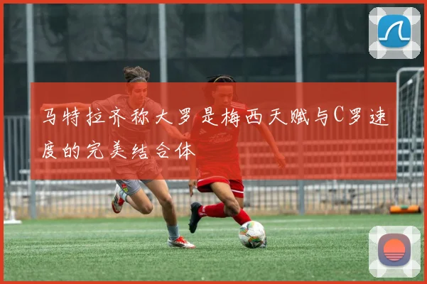 马特拉齐称大罗是梅西天赋与C罗速度的完美结合体